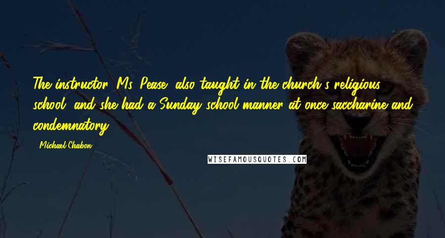 Michael Chabon Quotes: The instructor, Ms. Pease, also taught in the church's religious school, and she had a Sunday school manner at once saccharine and condemnatory.