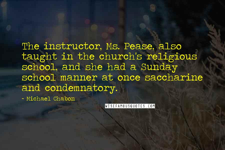 Michael Chabon Quotes: The instructor, Ms. Pease, also taught in the church's religious school, and she had a Sunday school manner at once saccharine and condemnatory.