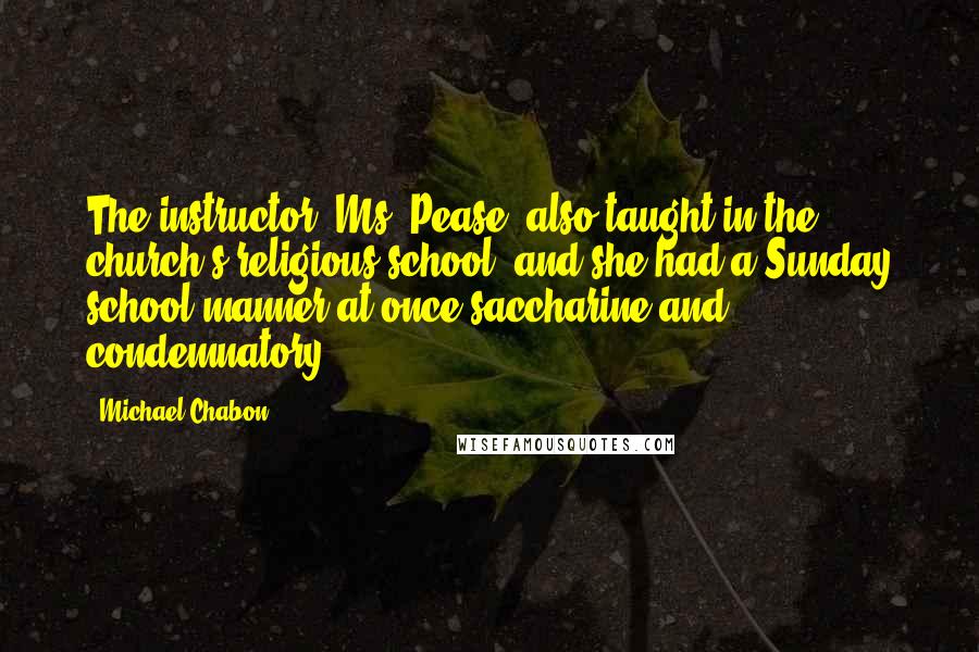 Michael Chabon Quotes: The instructor, Ms. Pease, also taught in the church's religious school, and she had a Sunday school manner at once saccharine and condemnatory.