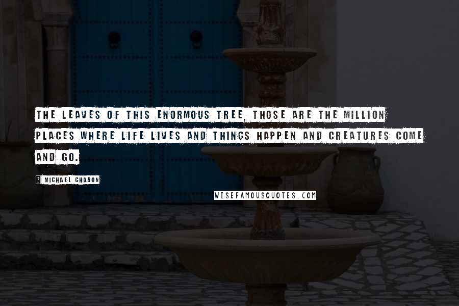 Michael Chabon Quotes: The leaves of this enormous tree, those are the million places where life lives and things happen and creatures come and go.