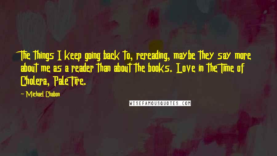 Michael Chabon Quotes: The things I keep going back to, rereading, maybe they say more about me as a reader than about the books. Love in the Time of Cholera, Pale Fire.