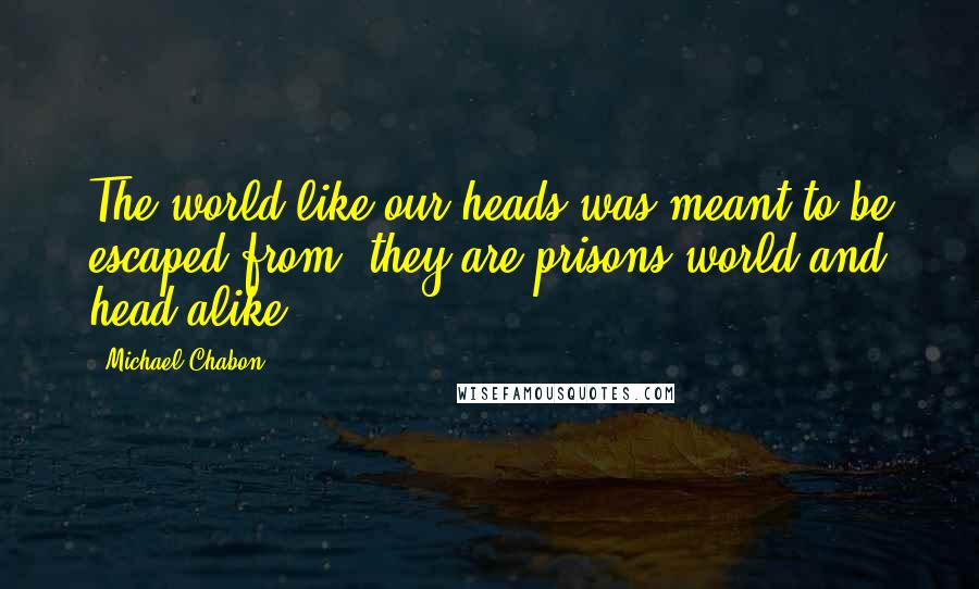 Michael Chabon Quotes: The world like our heads was meant to be escaped from, they are prisons world and head alike.