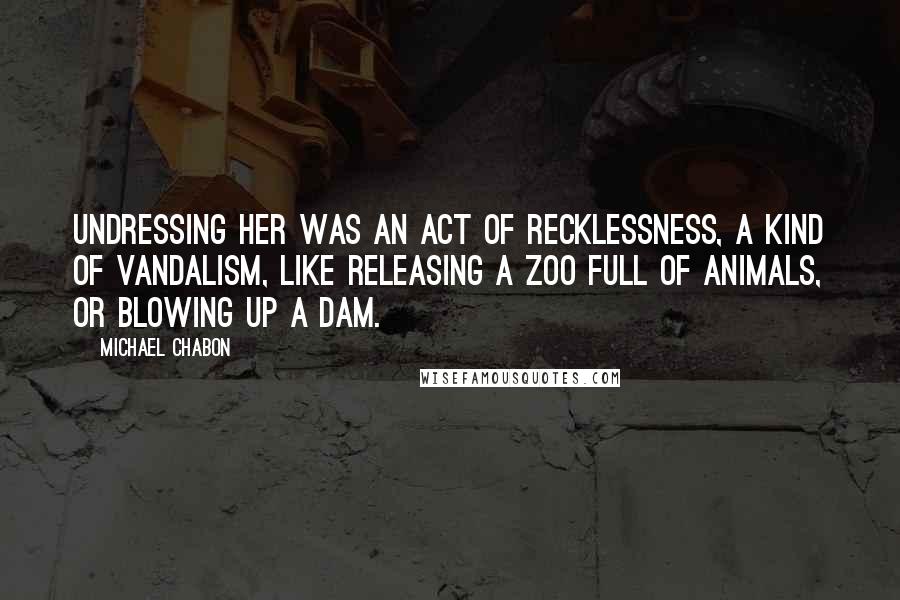 Michael Chabon Quotes: Undressing her was an act of recklessness, a kind of vandalism, like releasing a zoo full of animals, or blowing up a dam.