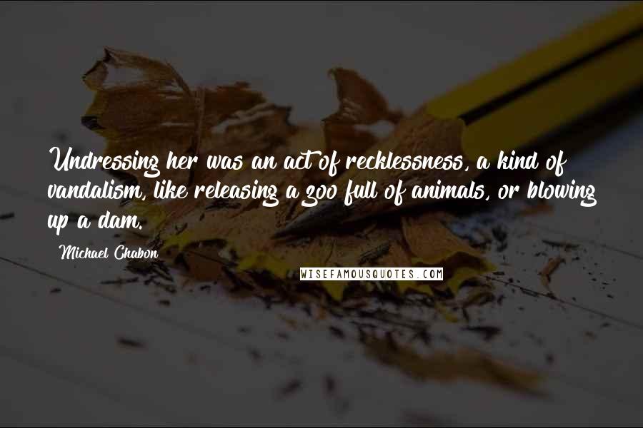 Michael Chabon Quotes: Undressing her was an act of recklessness, a kind of vandalism, like releasing a zoo full of animals, or blowing up a dam.