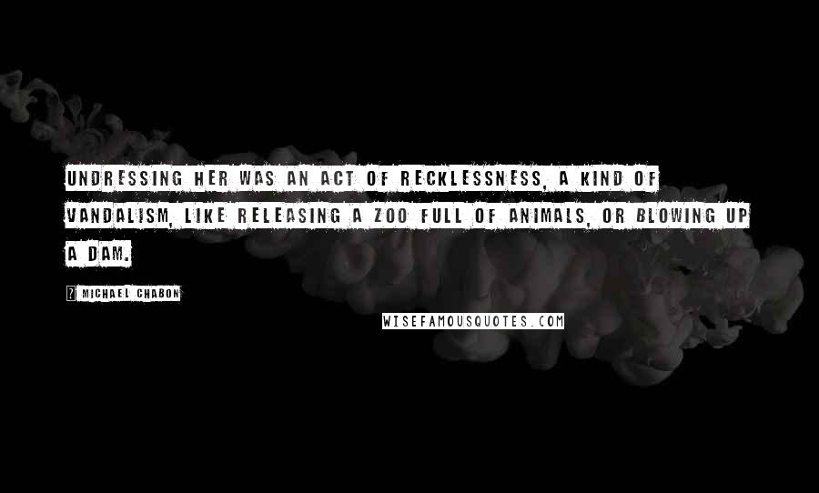 Michael Chabon Quotes: Undressing her was an act of recklessness, a kind of vandalism, like releasing a zoo full of animals, or blowing up a dam.