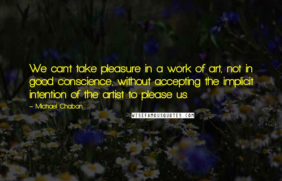 Michael Chabon Quotes: We can't take pleasure in a work of art, not in good conscience, without accepting the implicit intention of the artist to please us.