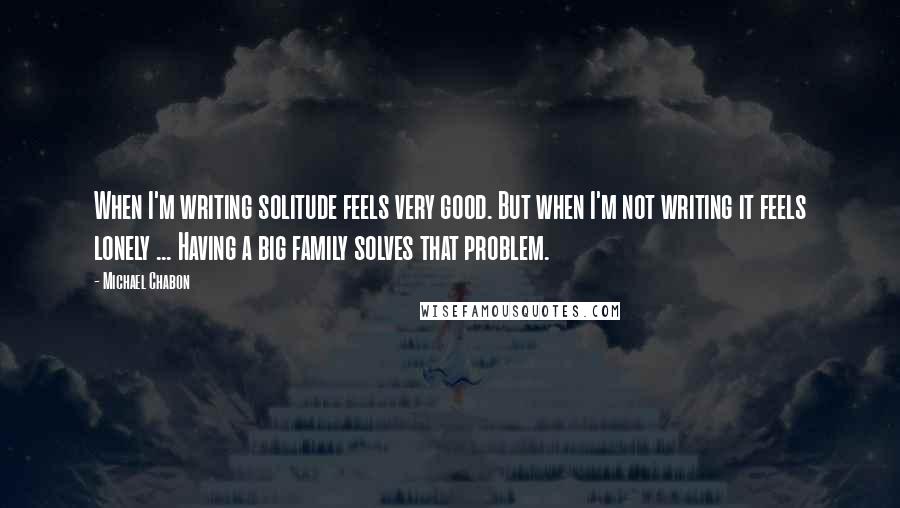 Michael Chabon Quotes: When I'm writing solitude feels very good. But when I'm not writing it feels lonely ... Having a big family solves that problem.