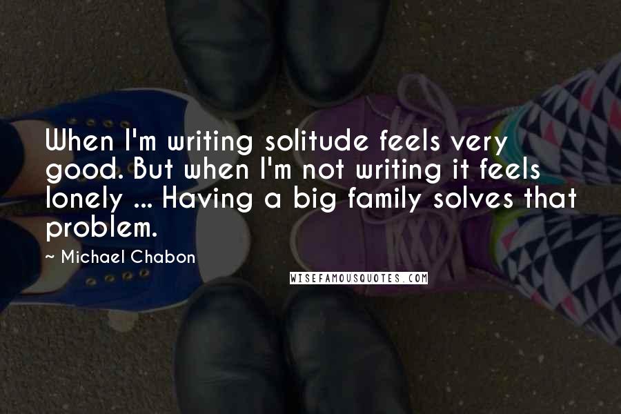 Michael Chabon Quotes: When I'm writing solitude feels very good. But when I'm not writing it feels lonely ... Having a big family solves that problem.