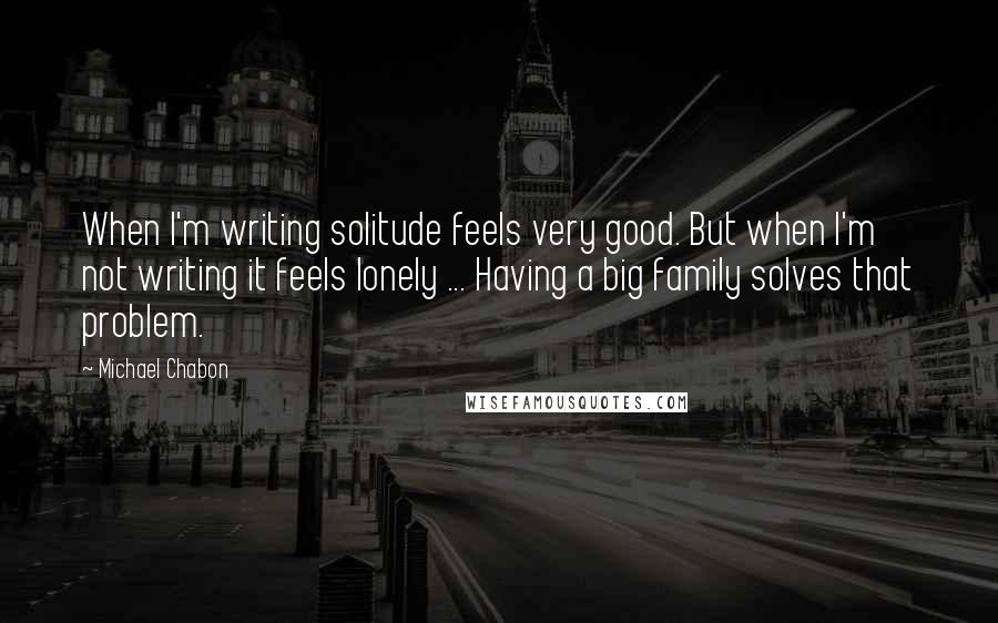 Michael Chabon Quotes: When I'm writing solitude feels very good. But when I'm not writing it feels lonely ... Having a big family solves that problem.