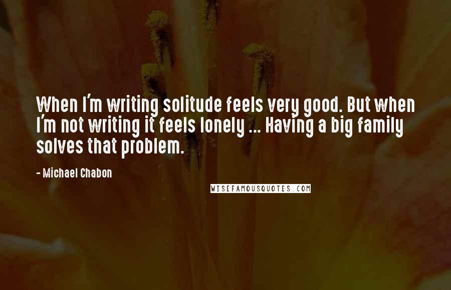 Michael Chabon Quotes: When I'm writing solitude feels very good. But when I'm not writing it feels lonely ... Having a big family solves that problem.