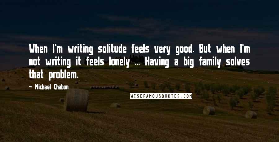 Michael Chabon Quotes: When I'm writing solitude feels very good. But when I'm not writing it feels lonely ... Having a big family solves that problem.