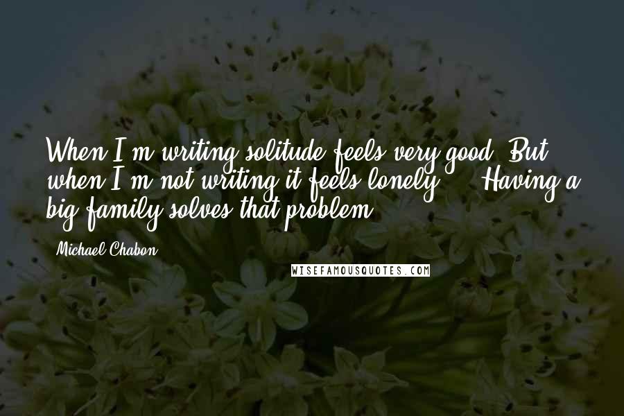 Michael Chabon Quotes: When I'm writing solitude feels very good. But when I'm not writing it feels lonely ... Having a big family solves that problem.