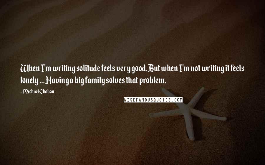 Michael Chabon Quotes: When I'm writing solitude feels very good. But when I'm not writing it feels lonely ... Having a big family solves that problem.