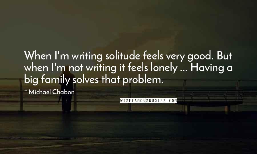 Michael Chabon Quotes: When I'm writing solitude feels very good. But when I'm not writing it feels lonely ... Having a big family solves that problem.