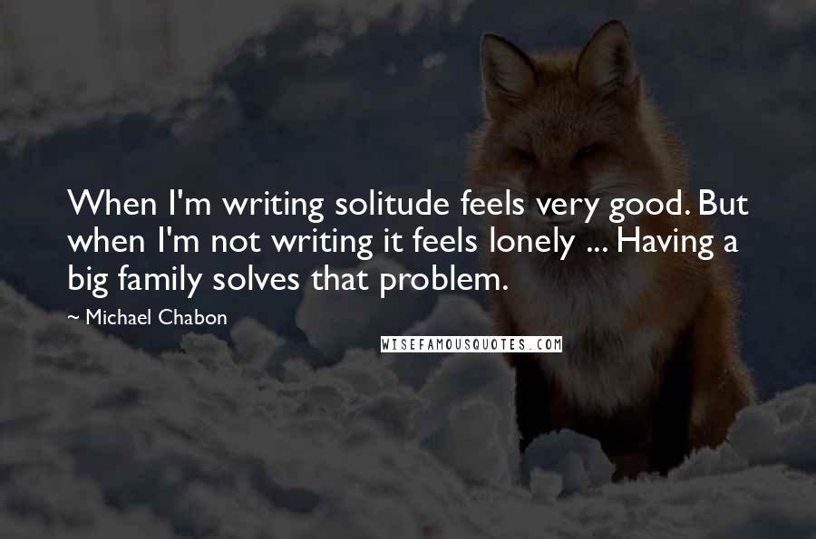 Michael Chabon Quotes: When I'm writing solitude feels very good. But when I'm not writing it feels lonely ... Having a big family solves that problem.