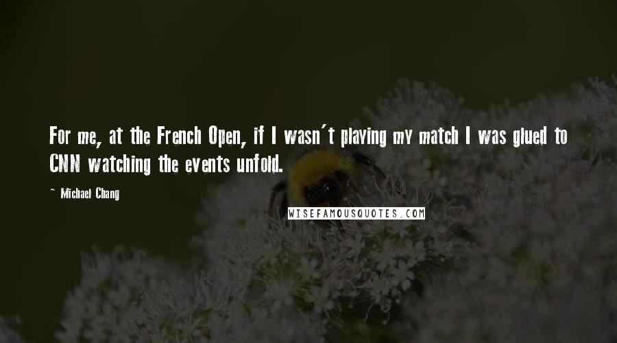 Michael Chang Quotes: For me, at the French Open, if I wasn't playing my match I was glued to CNN watching the events unfold.