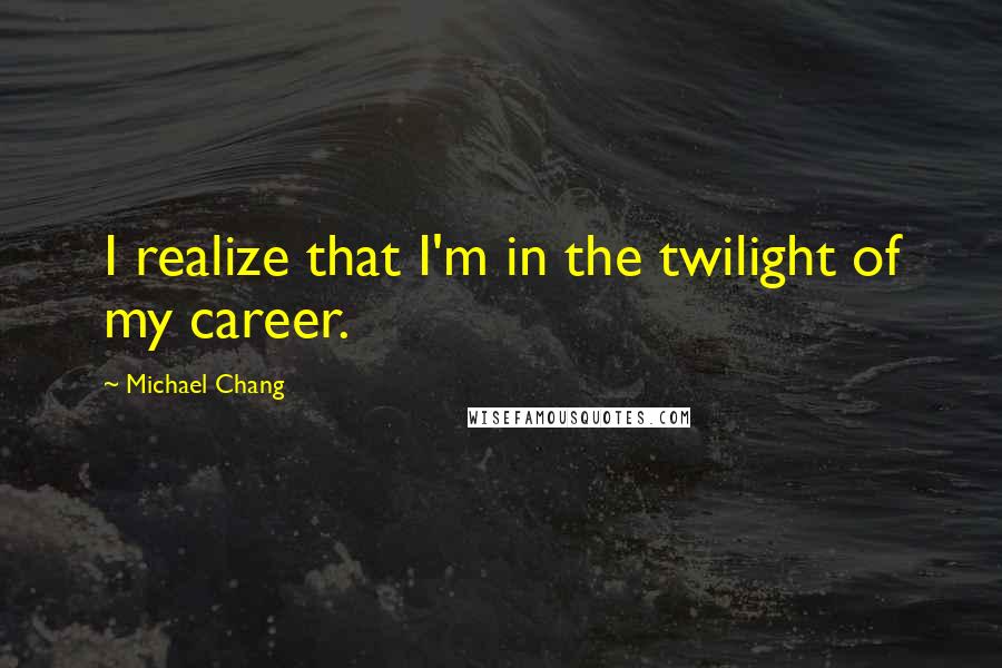 Michael Chang Quotes: I realize that I'm in the twilight of my career.