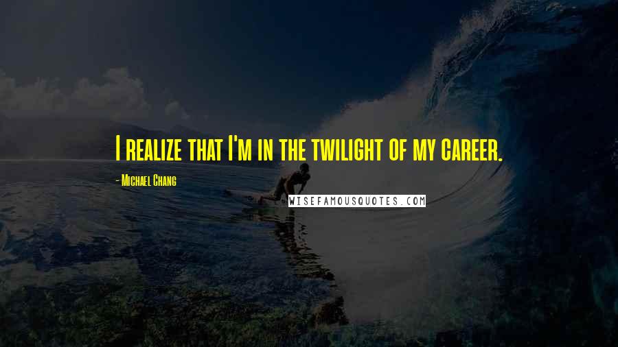 Michael Chang Quotes: I realize that I'm in the twilight of my career.