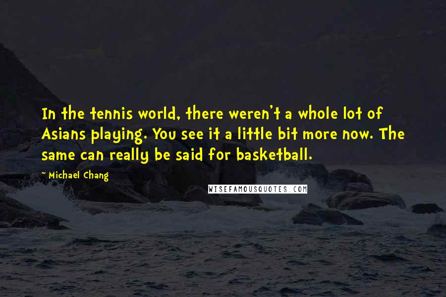 Michael Chang Quotes: In the tennis world, there weren't a whole lot of Asians playing. You see it a little bit more now. The same can really be said for basketball.