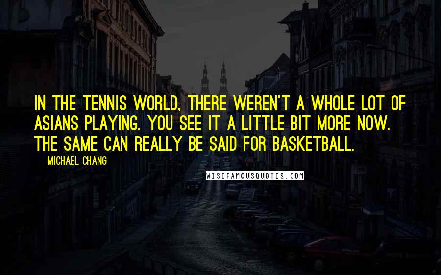 Michael Chang Quotes: In the tennis world, there weren't a whole lot of Asians playing. You see it a little bit more now. The same can really be said for basketball.