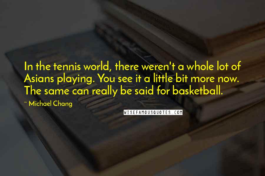 Michael Chang Quotes: In the tennis world, there weren't a whole lot of Asians playing. You see it a little bit more now. The same can really be said for basketball.