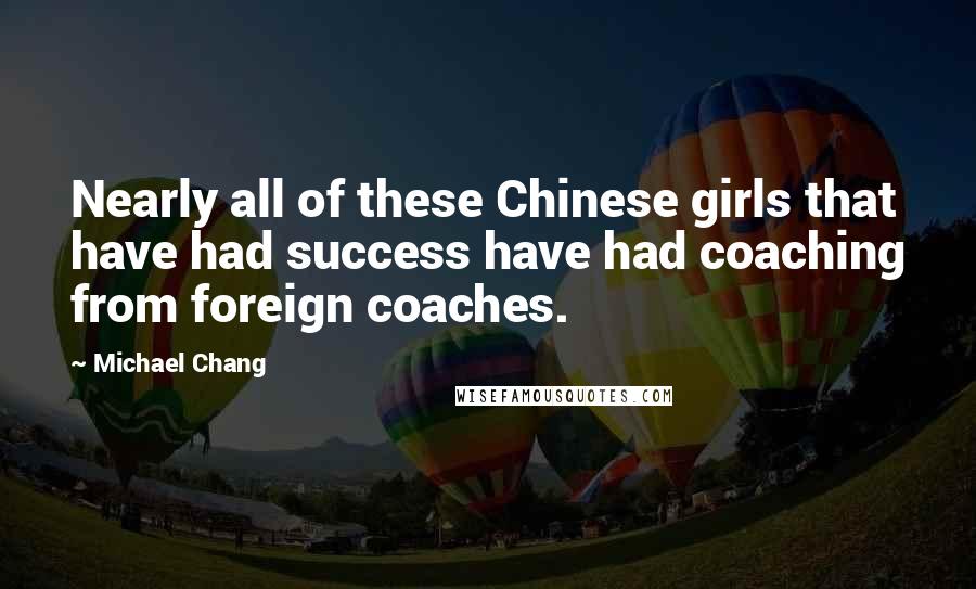 Michael Chang Quotes: Nearly all of these Chinese girls that have had success have had coaching from foreign coaches.