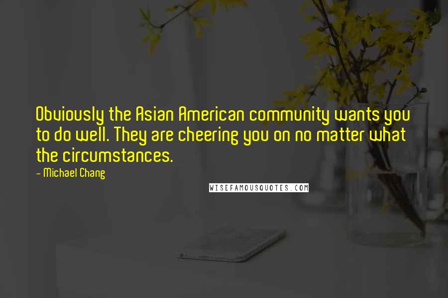 Michael Chang Quotes: Obviously the Asian American community wants you to do well. They are cheering you on no matter what the circumstances.