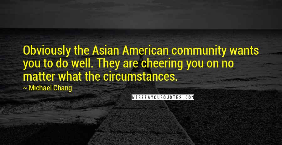 Michael Chang Quotes: Obviously the Asian American community wants you to do well. They are cheering you on no matter what the circumstances.