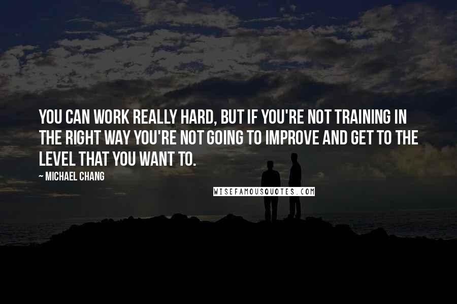 Michael Chang Quotes: You can work really hard, but if you're not training in the right way you're not going to improve and get to the level that you want to.