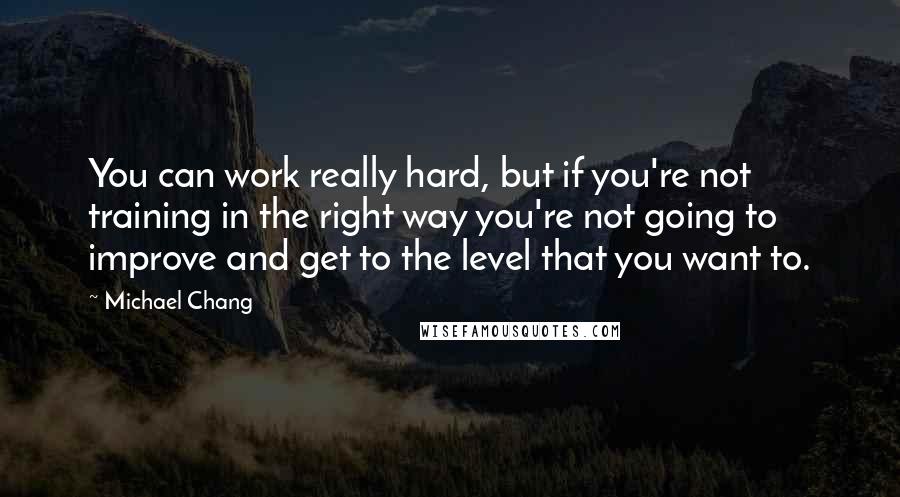 Michael Chang Quotes: You can work really hard, but if you're not training in the right way you're not going to improve and get to the level that you want to.