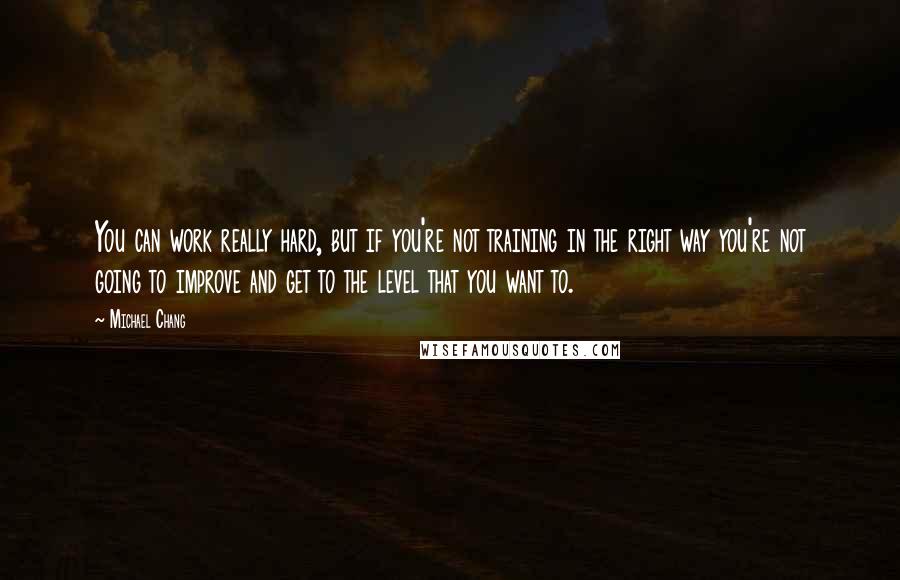 Michael Chang Quotes: You can work really hard, but if you're not training in the right way you're not going to improve and get to the level that you want to.