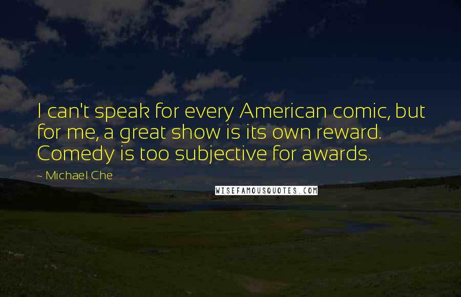 Michael Che Quotes: I can't speak for every American comic, but for me, a great show is its own reward. Comedy is too subjective for awards.