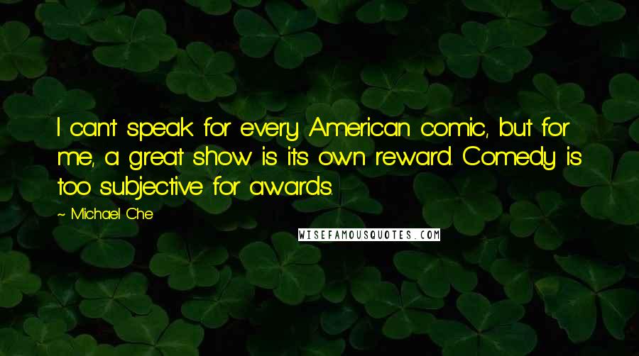 Michael Che Quotes: I can't speak for every American comic, but for me, a great show is its own reward. Comedy is too subjective for awards.