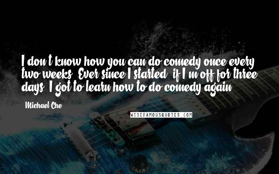 Michael Che Quotes: I don't know how you can do comedy once every two weeks. Ever since I started, if I'm off for three days, I got to learn how to do comedy again.