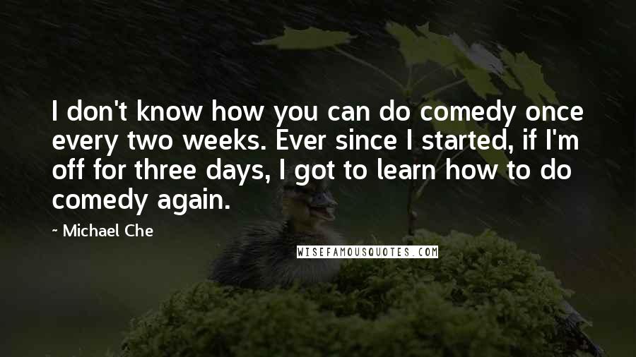 Michael Che Quotes: I don't know how you can do comedy once every two weeks. Ever since I started, if I'm off for three days, I got to learn how to do comedy again.