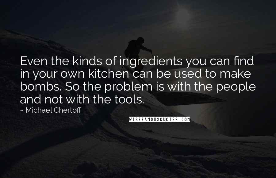 Michael Chertoff Quotes: Even the kinds of ingredients you can find in your own kitchen can be used to make bombs. So the problem is with the people and not with the tools.