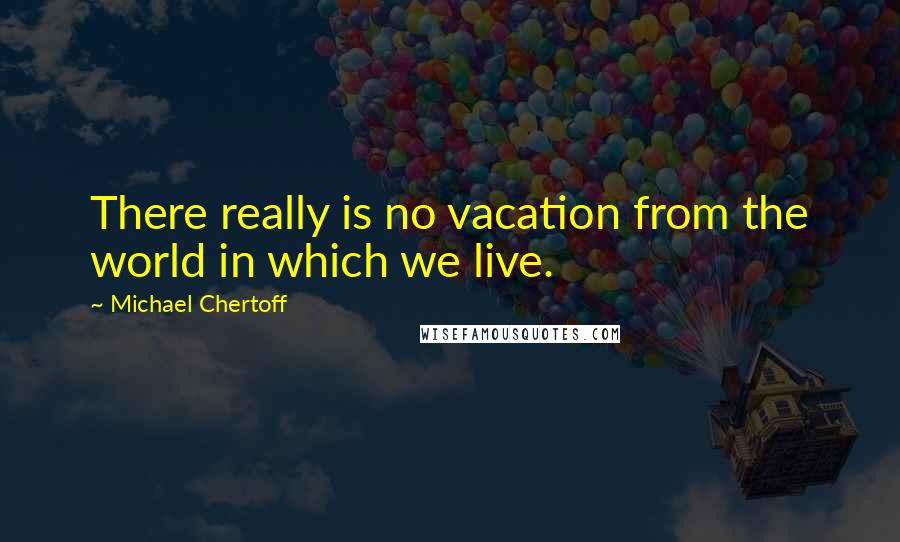 Michael Chertoff Quotes: There really is no vacation from the world in which we live.