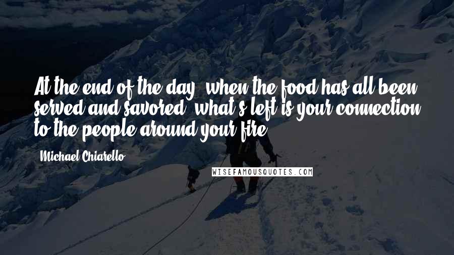 Michael Chiarello Quotes: At the end of the day, when the food has all been served and savored, what's left is your connection to the people around your fire