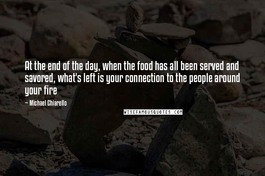 Michael Chiarello Quotes: At the end of the day, when the food has all been served and savored, what's left is your connection to the people around your fire