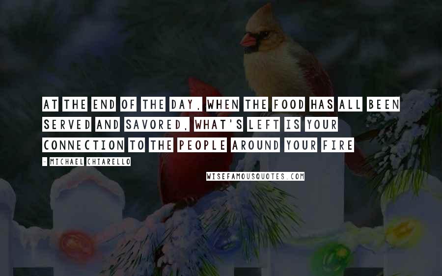 Michael Chiarello Quotes: At the end of the day, when the food has all been served and savored, what's left is your connection to the people around your fire