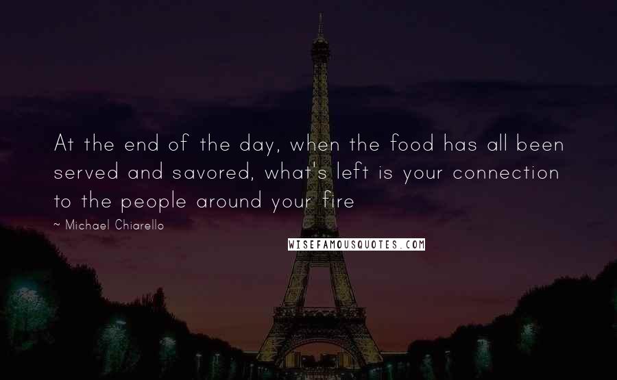 Michael Chiarello Quotes: At the end of the day, when the food has all been served and savored, what's left is your connection to the people around your fire