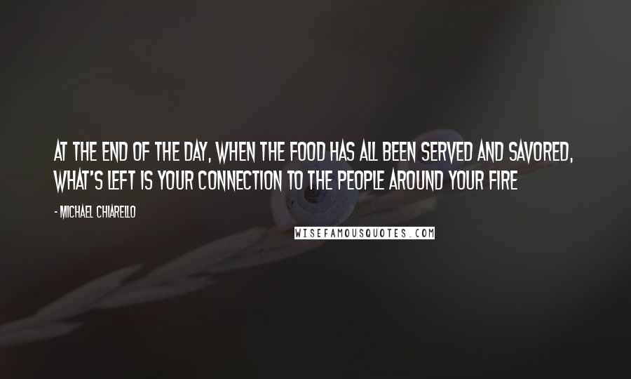 Michael Chiarello Quotes: At the end of the day, when the food has all been served and savored, what's left is your connection to the people around your fire