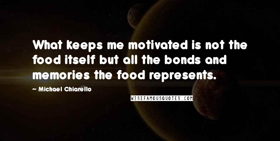 Michael Chiarello Quotes: What keeps me motivated is not the food itself but all the bonds and memories the food represents.