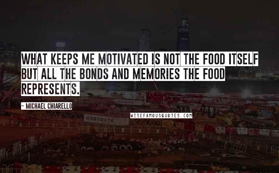 Michael Chiarello Quotes: What keeps me motivated is not the food itself but all the bonds and memories the food represents.