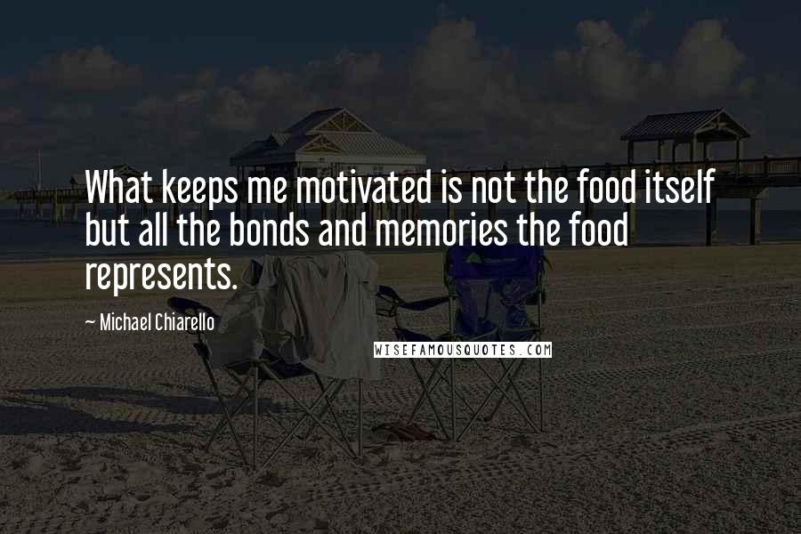 Michael Chiarello Quotes: What keeps me motivated is not the food itself but all the bonds and memories the food represents.