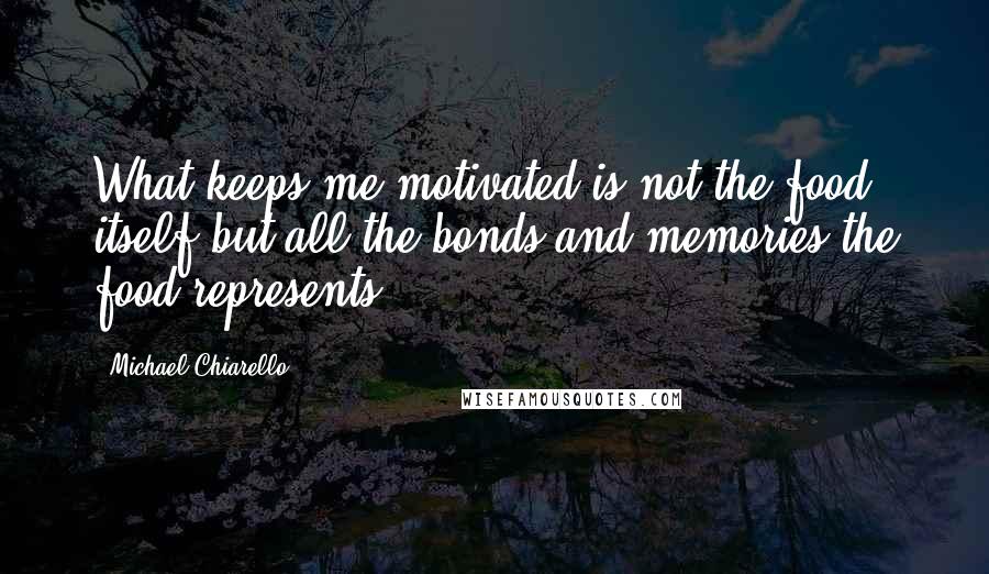 Michael Chiarello Quotes: What keeps me motivated is not the food itself but all the bonds and memories the food represents.