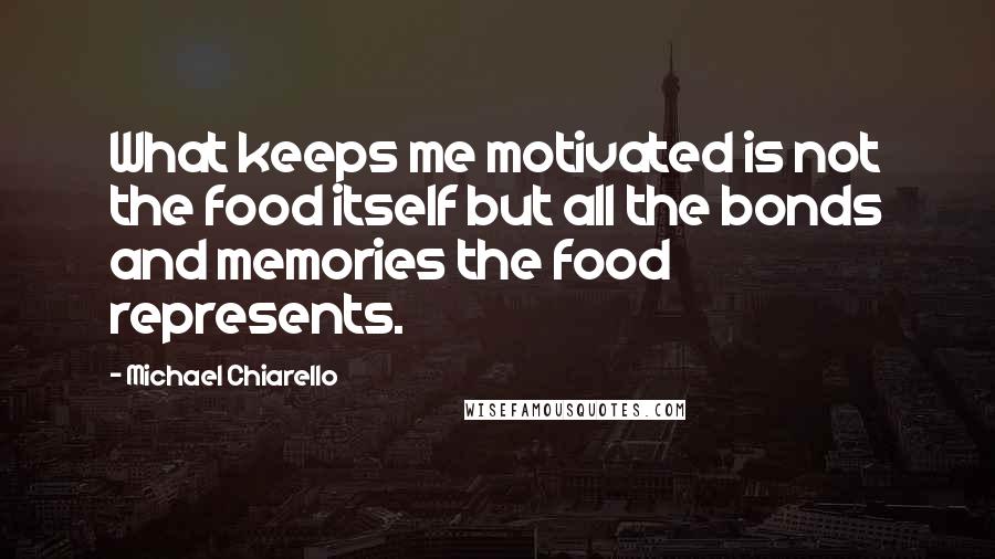 Michael Chiarello Quotes: What keeps me motivated is not the food itself but all the bonds and memories the food represents.