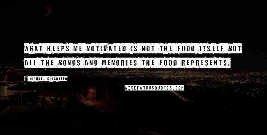 Michael Chiarello Quotes: What keeps me motivated is not the food itself but all the bonds and memories the food represents.