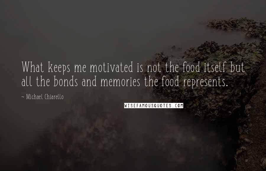 Michael Chiarello Quotes: What keeps me motivated is not the food itself but all the bonds and memories the food represents.