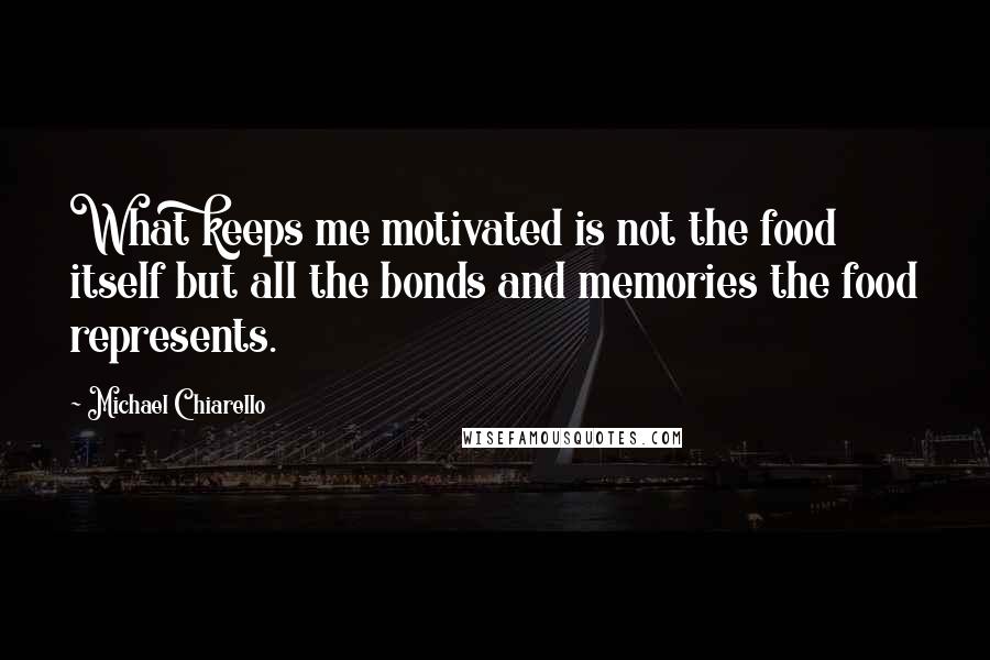 Michael Chiarello Quotes: What keeps me motivated is not the food itself but all the bonds and memories the food represents.